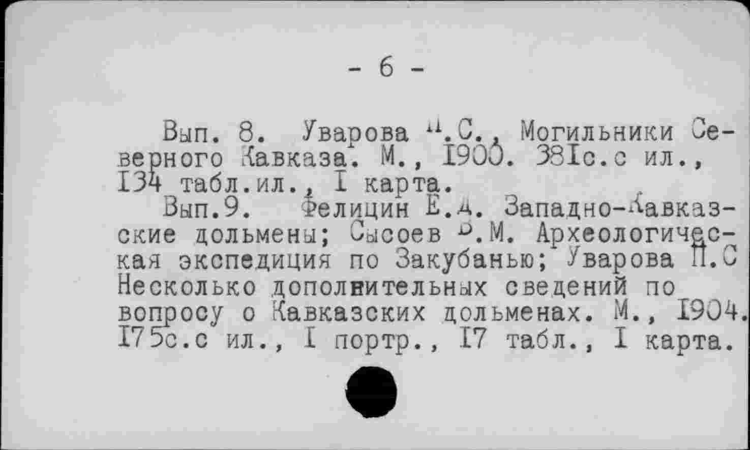 ﻿- б -
Вып. 8. Уварова а.С.. Могильники Северного Кавказа. М., 1900. 381с.с ил., 134 табл.ил., I карта.
Вып.9. Фелицин Е.д. Западно-Кавказские дольмены; Сысоев ^.М. Археологическая экспедиция по Закубанью; Уварова И.С Несколько дополнительных сведений по вопросу о Кавказских дольменах. М., 1904. 175с.с ил., I портр., 17 табл., I карта.